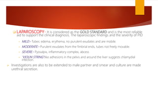  LAPAROSCOPY- It is considered as the GOLD STANDARD and is the most reliable
aid to support the clinical diagnosis. The laparoscopic findings and the severity of PID
• MILD:- Tubes: edema, erythema, no purulent exudates and are mobile.
• MODERATE:- Purulent exudates from the fimbrial ends, tubes not freely movable.
• SEVERE:- Pyosalpix, inflammatory complex, abcess
• ‘VIOLIN STRING’:like adhesions in the pelvis and around the liver suggests chlamydial
infection.
 Investigations are also to be extended to male partner and smear and culture are made
urethral secretion.
 