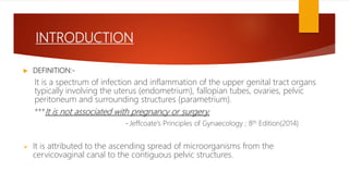 INTRODUCTION
 DEFINITION:-
It is a spectrum of infection and inflammation of the upper genital tract organs
typically involving the uterus (endometrium), fallopian tubes, ovaries, pelvic
peritoneum and surrounding structures (parametrium).
***It is not associated with pregnancy or surgery.
- Jeffcoate’s Principles of Gynaecology ; 8th Edition(2014)
 It is attributed to the ascending spread of microorganisms from the
cervicovaginal canal to the contiguous pelvic structures.
 