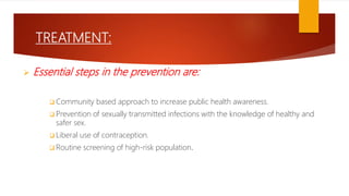 TREATMENT:
 Essential steps in the prevention are:
 Community based approach to increase public health awareness.
 Prevention of sexually transmitted infections with the knowledge of healthy and
safer sex.
 Liberal use of contraception.
 Routine screening of high-risk population.
 