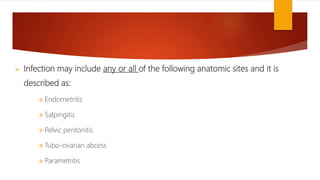  Infection may include any or all of the following anatomic sites and it is
described as:
 Endometritis
 Salpingitis
 Pelvic peritonitis
 Tubo-ovarian abcess
 Parametritis
 