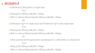  REGIMEN B
 Ceftriaxone 250mg IM in a single dose
PLUS
 Doxycycline 100mg orally BD x 14days
 With or without Metronidazole 500mg orally BD x 14days
OR
 Ceftriaxone 2gm im single dose and Probenecid 1gm orally single dose
PLUS
 Doxycycline 100mg orally BD x 14days
 With or without Metronidazole 600mg orally BD x 14days
OR
 Other parenteral third generation cephalosporins ( ceftizomine or cefotaxime)
PLUS
 Doxycycline 100mg orally BD x 14days
 With or without Metronidazole 500mg orally BD x 14days
 