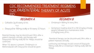 CDC RECOMMENDED TREATMENT REGIMENS
FOR PARENTERAL THERAPY OF ACUTE
PID:
REGIMEN A
 Cefoxitin 2g IV every 6 hrs
PLUS
 Doxycycline 100mg orally or IV every 12 hours
Parental therapy may be discontinued 24hrs after a
patient improves clinically, and therapy with
Doxycycline 100 mg orally BD for 14days should be
continued.
When T.O abcess is present, Clindamycin or
Metronidazole with Doxycycline should be given.
REGIMEN B
 Clindamycin 900mg IV every 8hrs
PLUS
 Gentamycin loading dose IV or IM (2mg/kg of body
weight) followed by a maintainance dose
(1.5mg/kg) every 8 hrs.
Parenteral therapy can be discontinued 24hrs after a
patient improves clinically;
continuing oral therapy should consist of Doxycyclin
100mg orally BD or Clindamycin 450mg orally QID for
14days.
 
