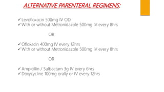 ALTERNATIVE PARENTERAL REGIMENS:
 Levofloxacin 500mg IV OD
 With or without Metronidazole 500mg IV every 8hrs
OR
 Ofloxacin 400mg IV every 12hrs
 With or without Metronidazole 500mg IV every 8hrs
OR
 Ampicillin / Sulbactam 3g IV every 6hrs
 Doxycycline 100mg orally or IV every 12hrs
 