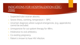 INDICATIONS FOR HOSPITALIZATION (CDC-
2006)
1. Suspected tubo-ovarian abscess.
2. Severe illness, vomiting, temperature > 38ºC.
3. Uncertain diagnosis-where surgical emergencies, (e.g. appendicitis)
cannot be excluded.
4. Unresponsive for out-patient therapy for 48hrs.
5. Intolerance to oral antibiotics.
6. Co-existing pregnancy.
7. Patient is known to have HIV infection.
 