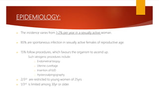 EPIDEMIOLOGY:
 The incidence varies from 1-2% per year in a sexually active woman.
 85% are spontaneous infection in sexually active females of reproductive age.
 15% follow procedures, which favours the organism to ascend up.
Such iatrogenic procedures include:
o Endometrial biopsy
o Uterine curettage
o Insertion of IUD
o Hysterosalpingography
 2/3rd are restricted to young women of 25yrs
 1/3rd is limited among 30yr or older.
 