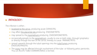  PATHOLOGY:-
The infection is either ;
 localized to the cervix, producing acute CERVICITIS;
 may affect the placental site producing ENDOMETRITIS.
 may spread to the myometrium producing ENDOMYOMETRITIS.
 occasionally,spreads to the parametrium, usually to one or both sides, through lymphatics
or directly through the tear of the cervix; thereby to cause PARAMETRITIS.
 spread upwards through the tubal openings into the tubal lumen producing
ENDOSALPINGITIS.
 The ovary may be affected through involvement of the tube or following pelvic peritonitis.
Thus an ACUTE TUBO-OVARIAN MASS is formed.
 