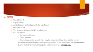  SIGNS
 Patient looks ill
 May be restless
 Like to lie down on her back with the legs flexed.
 Rapid pulse rate
 P/A- tenderness or even rigidity on abdomen.
 P/V- it is painful.
 Discharge is offensive
 Uterus is tender
 Depending upon the spread , there may be unilateral or bilateral mass (tubo-ovarian)
An unilateral tender indurated mass pushing the uterus to the contralateral side is parametritis.
Bulging fluctuating mass felt through the posterior fornix is a pelvic abscess.
 
