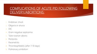 COMPLICATIONS OF ACUTE PID FOLLOWING
DELIVERY/ABORTIONS:
1. Endotoxic shock
2. Oliguria or anuria
3. DIC
4. Gram-negative septicemia
5. Tubo-ovarian abcess
6. Peritonitis
7. Parametritis
8. Thrombophlebitis (after 7-10 days)
9. Pulmonary embolism
 