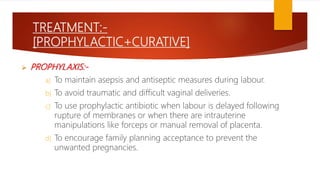TREATMENT:-
[PROPHYLACTIC+CURATIVE]
 PROPHYLAXIS:-
a) To maintain asepsis and antiseptic measures during labour.
b) To avoid traumatic and difficult vaginal deliveries.
c) To use prophylactic antibiotic when labour is delayed following
rupture of membranes or when there are intrauterine
manipulations like forceps or manual removal of placenta.
d) To encourage family planning acceptance to prevent the
unwanted pregnancies.
 