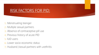 RISK FACTORS FOR PID:
1) Menstruating teenger
2) Multiple sexual partners
3) Absence of contraceptive pill use
4) Previous history of acute PID
5) IUD users
6) Lower socio-economic status
7) Husband /sexual partners with urethritis
 