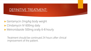 DEFINITIVE TREATMENT:
 Gentamycin 2mg/kg body weight
 Clindamycin IV 600mg daily
 Metronidazole 500mg orally 6-8 hourly
Treatment should be continued 24 hours after clinical
improvement of the patient.
 