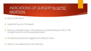 INDICATIONS OF SURGERY IN SEPTIC
ABORTION:
 Injury to the uterus
 Suspected injury to the bowels
 Presence of foreign body in the abdomen as evidenced by the USG or felt
through the fornix on bimanual examination
 Unresponsive peritonitis suggestive of collection of pus
 Patient is not responding to the treatment
 