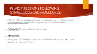 PELVIC INFECTIONS FOLLOWING
GYNAECOLOGICAL PROCEDURES:
 Infection of the residual pelvic organs or cellular tissues is not uncommon
following hysterectomy, more in vaginal than in abdominal one.
 ORGANISMS: E. coli and Bacteroides fragilis
 PATHOLOGY:
 the vaginal cuff may be indurated due to infected hematoma  pelvic
cellulitis  abcess/T.O.mass.
 