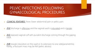 PELVIC INFECTIONS FOLLOWING
GYNAECOLOGICAL PROCEDURES
 CLINICAL FEATURES: fever, lower abdominal pain or pelvic pain.
 P/V: discharge is offensive and the vaginal vault is indurated and is tender.
 P/S: exposed vaginal cuff with purulent discharge coming through the gaping
vault.
 P/R: reveals induration on the vault or its extension to one side(parametritis).
Rarely, a fluctuant mass may be felt (pelvic abcess)
 