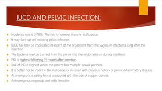 IUCD AND PELVIC INFECTION:
 Incidence rate is 2-10%. The risk is however, more in nulliparous.
 It may flare up pre-existing pelvic infection.
 IUCD tail may be implicated in ascent of the organisms from the vagina in infections long after the
insertion.
 The bacteria may be carried from the cervix into the endometrium during insertion.
 PID is highest following 1st month after insertion.
 Risk of PID is highest when the patient has multiple sexual partners.
 It is better nor to insert in the nulliparae or in cases with previous history of pelvic inflammatory disease.
 Actinomycosis is rarely found associated with the use of copper devices.
 Actinomycosis responds well with Penicillin.
 