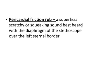 • Pericardial friction rub – a superficial
scratchy or squeaking sound best heard
with the diaphragm of the stethoscope
over the left sternal border
 
