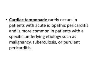 • Cardiac tamponade rarely occurs in
patients with acute idiopathic pericarditis
and is more common in patients with a
specific underlying etiology such as
malignancy, tuberculosis, or purulent
pericarditis.
 