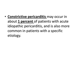 • Constrictive pericarditis may occur in
about 1 percent of patients with acute
idiopathic pericarditis, and is also more
common in patients with a specific
etiology.
 