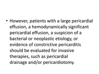 • However, patients with a large pericardial
effusion, a hemodynamically significant
pericardial effusion, a suspicion of a
bacterial or neoplastic etiology, or
evidence of constrictive pericarditis
should be evaluated for invasive
therapies, such as pericardial
drainage and/or pericardiotomy.
 