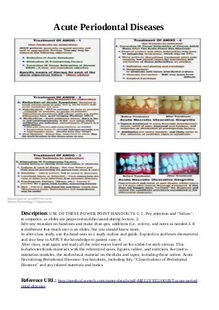 Acute Periodontal Diseases
Description: USE OF THESE POWER POINT HANDOUTS-1: 1. Pay attention and “follow”,
in sequence, as slides are projected and discussed during lecture. 2.
Edit any mistakes on handouts and make chan-ges, additions (i.e. colors), and notes as needed.3. It
is deliberate that much text is on slides, but you should know more.
In after-class study, use the hand-outs as a study outline and guide. Expand on and learn the material
and also how to APPLY the knowledge to patient care. 4.
After class, read again and study all the refer-ences listed on the slides for each section. This
includes textbook materials with the referenced cases, figures, tables, and exercises, the instru-
mentation modules, the audiovisual material on the disks and tapes, including those online. Acute
Necrotizing Periodontal Diseases- See handouts, including July “Classifcations of Periodontal
Diseases” and any related materials and books.
Reference URL: http://medical.wesrch.com/paper-details/pdf-ME1LYYEUOOIBT-acute-period
ontal-diseases
 