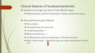 Clinical features of localized peritonitis
 Symptoms and signs are those of the affected organ.
 Abdominal pain, specific GI symptoms, malaise, anorexia & nausea.
 Then peritoneum gets inflamed
 Pain worsens,
 Increased temp and pulse rate.
 Localized guarding ++
 Rebound tenderness ++
 If inflammation under the diaphragm  Shoulder tip Pain+
 Pelvic inflammation: Abdominal signs but severe tenderness of P/R or
P/V
 
