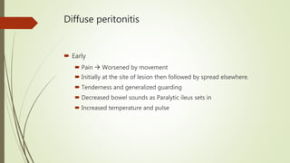 Diffuse peritonitis
 Early
 Pain  Worsened by movement
 Initially at the site of lesion then followed by spread elsewhere.
 Tenderness and generalized guarding
 Decreased bowel sounds as Paralytic ileus sets in
 Increased temperature and pulse
 