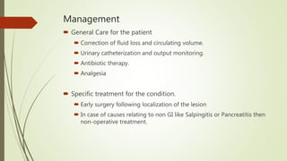 Management
 General Care for the patient
 Correction of fluid loss and circulating volume.
 Urinary catheterization and output monitoring.
 Antibiotic therapy.
 Analgesia
 Specific treatment for the condition.
 Early surgery following localization of the lesion
 In case of causes relating to non GI like Salpingitis or Pancreatitis then
non-operative treatment.
 