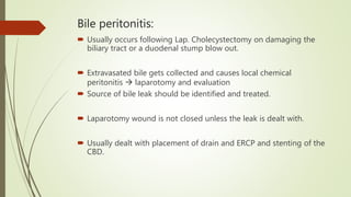 Bile peritonitis:
 Usually occurs following Lap. Cholecystectomy on damaging the
biliary tract or a duodenal stump blow out.
 Extravasated bile gets collected and causes local chemical
peritonitis  laparotomy and evaluation
 Source of bile leak should be identified and treated.
 Laparotomy wound is not closed unless the leak is dealt with.
 Usually dealt with placement of drain and ERCP and stenting of the
CBD.
 