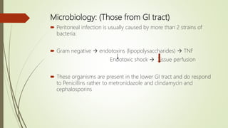 Microbiology: (Those from GI tract)
 Peritoneal infection is usually caused by more than 2 strains of
bacteria.
 Gram negative  endotoxins (lipopolysaccharides)  TNF
Endotoxic shock  Tissue perfusion
 These organisms are present in the lower GI tract and do respond
to Penicillins rather to metronidazole and clindamycin and
cephalosporins
 