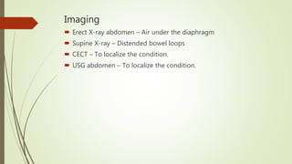 Imaging
 Erect X-ray abdomen – Air under the diaphragm
 Supine X-ray – Distended bowel loops
 CECT – To localize the condition.
 USG abdomen – To localize the condition.
 