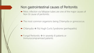 Non gastrointestinal causes of Peritonitis
 Pelvic infection via fallopian tubes are one of the major causes of
Non GI cause of peritonitis.
 The most common organisms being Chlamydia or gonococcus.
 Chlamydia  Fitz Hugh Curtis Syndrome (perihepatitis)
 Fungal Peritonitis  In severely ill patients or
Immunocompramised patients.
 