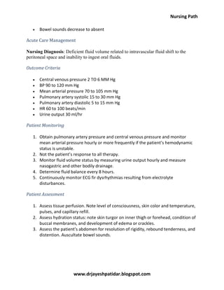 Nursing Path
www.drjayeshpatidar.blogspot.com
Bowel sounds decrease to absent
Acute Care Management
Nursing Diagnosis: Deficient fluid volume related to intravascular fluid shift to the
peritoneal space and inability to ingest oral fluids.
Outcome Criteria
Central venous pressure 2 TO 6 MM Hg
BP 90 to 120 mm Hg
Mean arterial pressure 70 to 105 mm Hg
Pulmonary artery systolic 15 to 30 mm Hg
Pulmonary artery diastolic 5 to 15 mm Hg
HR 60 to 100 beats/min
Urine output 30 ml/hr
Patient Monitoring
1. Obtain pulmonary artery pressure and central venous pressure and monitor
mean arterial pressure hourly or more frequently if the patient’s hemodynamic
status is unstable.
2. Not the patient’s response to all therapy.
3. Monitor fluid volume status by measuring urine output hourly and measure
nasogastric and other bodily drainage.
4. Determine fluid balance every 8 hours.
5. Continuously monitor ECG fir dysrhythmias resulting from electrolyte
disturbances.
Patient Assessment
1. Assess tissue perfusion. Note level of consciousness, skin color and temperature,
pulses, and capillary refill.
2. Assess hydration status: note skin turgor on inner thigh or forehead, condition of
buccal membranes, and development of edema or crackles.
3. Assess the patient’s abdomen for resolution of rigidity, rebound tenderness, and
distention. Auscultate bowel sounds.
 