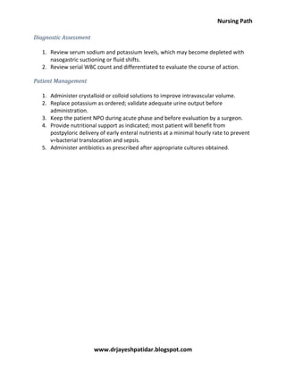 Nursing Path
www.drjayeshpatidar.blogspot.com
Diagnostic Assessment
1. Review serum sodium and potassium levels, which may become depleted with
nasogastric suctioning or fluid shifts.
2. Review serial WBC count and differentiated to evaluate the course of action.
Patient Management
1. Administer crystalloid or colloid solutions to improve intravascular volume.
2. Replace potassium as ordered; validate adequate urine output before
administration.
3. Keep the patient NPO during acute phase and before evaluation by a surgeon.
4. Provide nutritional support as indicated; most patient will benefit from
postpyloric delivery of early enteral nutrients at a minimal hourly rate to prevent
v=bacterial translocation and sepsis.
5. Administer antibiotics as prescribed after appropriate cultures obtained.
 