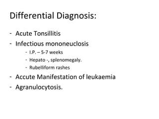 Differential Diagnosis: 
- Acute Tonsillitis 
- Infectious mononeuclosis 
- I.P. – 5-7 weeks 
- Hepato -, splenomegaly. 
- Rubelliform rashes 
- Accute Manifestation of leukaemia 
- Agranulocytosis. 
 
