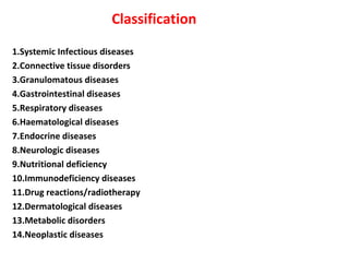 Classification 
1.Systemic Infectious diseases 
2.Connective tissue disorders 
3.Granulomatous diseases 
4.Gastrointestinal diseases 
5.Respiratory diseases 
6.Haematological diseases 
7.Endocrine diseases 
8.Neurologic diseases 
9.Nutritional deficiency 
10.Immunodeficiency diseases 
11.Drug reactions/radiotherapy 
12.Dermatological diseases 
13.Metabolic disorders 
14.Neoplastic diseases 
 