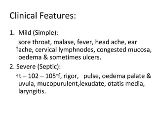Clinical Features: 
1. Mild (Simple): 
sore throat, malase, fever, head ache, ear 
ache, cervical lymphnodes, congested mucosa, 
oedema & sometimes ulcers. 
2. Severe (Septic): 
t – 102 – 105°f, rigor, pulse, oedema palate & 
uvula, mucopurulent, exudate, otatis media, 
laryngitis. 
 