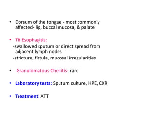 • Dorsum of the tongue - most commonly 
affected- lip, buccal mucosa, & palate 
• TB Esophagitis: 
-swallowed sputum or direct spread from 
adjacent lymph nodes 
-stricture, fistula, mucosal irregularities 
• Granulomatous Cheilitis- rare 
• Laboratory tests: Sputum culture, HPE, CXR 
• Treatment: ATT 
 