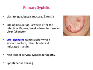 Primary Syphilis 
• Lips, tongue, buccal mucosa, & tonsils 
• Site of inoculation- 3 weeks after the 
infection, Papule, breaks down to form an 
ulcer (chancre) 
• Oral chancre: painless ulcer with a 
smooth surface, raised borders, & 
indurated margin 
• Non tender cervical lymphadenopathy 
• Spontaneous healing 
 