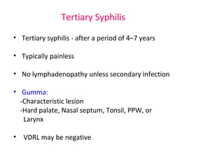 Tertiary Syphilis 
• Tertiary syphilis - after a period of 4–7 years 
• Typically painless 
• No lymphadenopathy unless secondary infection 
• Gumma: 
-Characteristic lesion 
-Hard palate, Nasal septum, Tonsil, PPW, or 
Larynx 
• VDRL may be negative 
 