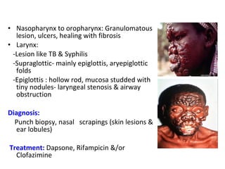 • Nasopharynx to oropharynx: Granulomatous 
lesion, ulcers, healing with fibrosis 
• Larynx: 
-Lesion like TB & Syphilis 
-Supraglottic- mainly epiglottis, aryepiglottic 
folds 
-Epiglottis : hollow rod, mucosa studded with 
tiny nodules- laryngeal stenosis & airway 
obstruction 
Diagnosis: 
Punch biopsy, nasal scrapings (skin lesions & 
ear lobules) 
Treatment: Dapsone, Rifampicin &/or 
Clofazimine 
 