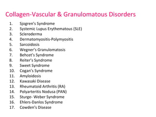 Collagen-Vascular & Granulomatous Disorders 
1. Sjogren’s Syndrome 
2. Systemic Lupus Erythematous (SLE) 
3. Scleroderma 
4. Dermatomyositis-Polymyositis 
5. Sarcoidosis 
6. Wegner’s Granulomatosis 
7. Behcet’s Syndrome 
8. Reiter’s Syndrome 
9. Sweet Syndrome 
10. Cogan’s Syndrome 
11. Amyloidosis 
12. Kawasaki Disease 
13. Rheumatoid Arthritis (RA) 
14. Polyarteritis Nodusa (PAN) 
15. Sturge- Weber Syndrome 
16. Ehlers-Danlos Syndrome 
17. Cowden’s Disease 
 