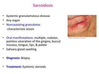 Sarcoidosis 
• Systemic granulomatous disease 
• Any organ 
• Noncaseating granuloma: 
-characteristic lesion 
• Oral manifestations: multiple, nodular, 
painless ulceration of the gingiva, buccal 
mucosa, tongue, lips, & palate 
• Salivary gland swelling 
• Diagnosis: Biopsy 
• Treatment: Systemic steroids 
 