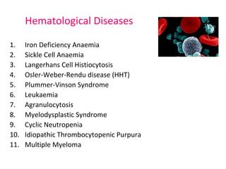 Hematological Diseases 
1. Iron Deficiency Anaemia 
2. Sickle Cell Anaemia 
3. Langerhans Cell Histiocytosis 
4. Osler-Weber-Rendu disease (HHT) 
5. Plummer-Vinson Syndrome 
6. Leukaemia 
7. Agranulocytosis 
8. Myelodysplastic Syndrome 
9. Cyclic Neutropenia 
10. Idiopathic Thrombocytopenic Purpura 
11. Multiple Myeloma 
 