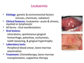 Leukaemia 
• Etiology- genetic & environmental factors 
(viruses, chemicals, radiation) 
• Clinical features: Leukaemia– acute & chronic, 
myeloid or lymphocytic 
• All forms - Oral manifestations 
• Oral lesions: 
-Ulcerations, spontaneous gingival 
hemorrhage, petechiae, ecchymosis, 
tooth loosening, & gingival hypertrophy 
• Laboratory tests: 
Peripheral blood smear, bone-marrow 
examination 
• Treatment: Chemotherapy, bone-marrow 
transplantation, supportive therapy 
 