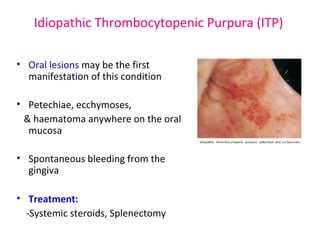 Idiopathic Thrombocytopenic Purpura (ITP) 
• Oral lesions may be the first 
manifestation of this condition 
• Petechiae, ecchymoses, 
& haematoma anywhere on the oral 
mucosa 
• Spontaneous bleeding from the 
gingiva 
• Treatment: 
-Systemic steroids, Splenectomy 
 
