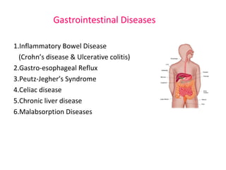 Gastrointestinal Diseases 
1.Inflammatory Bowel Disease 
(Crohn’s disease & Ulcerative colitis) 
2.Gastro-esophageal Reflux 
3.Peutz-Jegher’s Syndrome 
4.Celiac disease 
5.Chronic liver disease 
6.Malabsorption Diseases 
 