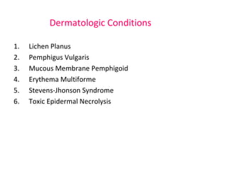 Dermatologic Conditions 
1. Lichen Planus 
2. Pemphigus Vulgaris 
3. Mucous Membrane Pemphigoid 
4. Erythema Multiforme 
5. Stevens-Jhonson Syndrome 
6. Toxic Epidermal Necrolysis 
 