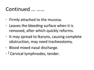 Continued … …… 
- Firmly attached to the mucosa. 
- Leaves the bleeding surface when it is 
removed, after which quickly reforms. 
- It may spread to lkarynx, causing complete 
obstruction, may need tracheostomy. 
- Blood mixed nasal discharge. 
- Cervical lymphnodes, tender. 
 