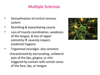 Multiple Sclerosis 
• Demyelination of central nervous 
system 
• Remitting & exacerbating course 
• Loss of muscle coordination, weakness 
of the tongue, & loss of upper 
extremity severely impairs 
orodental hygiene 
• Trigeminal neuralgia- also common 
characterized by excruciating, unilateral 
pain of the lips, gingiva, or chin 
triggered by contact with certain areas 
of the face, lips, or tongue 
 