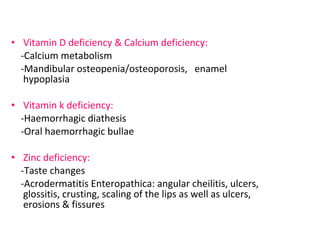 • Vitamin D deficiency & Calcium deficiency: 
-Calcium metabolism 
-Mandibular osteopenia/osteoporosis, enamel 
hypoplasia 
• Vitamin k deficiency: 
-Haemorrhagic diathesis 
-Oral haemorrhagic bullae 
• Zinc deficiency: 
-Taste changes 
-Acrodermatitis Enteropathica: angular cheilitis, ulcers, 
glossitis, crusting, scaling of the lips as well as ulcers, 
erosions & fissures 
 